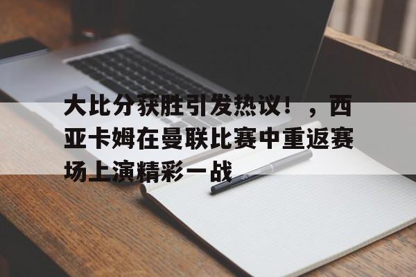 关于大比分获胜引发热议！，西亚卡姆在曼联比赛中重返赛场上演精彩一战的信息
