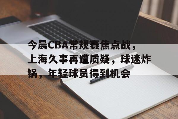 今晨CBA常规赛焦点战，上海久事再遭质疑，球迷炸锅，年轻球员得到机会的简单介绍-开云娱乐