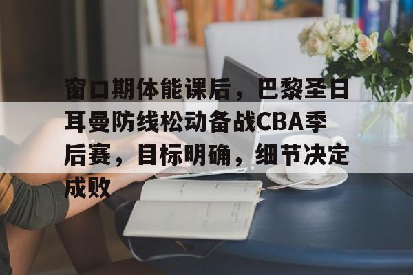 窗口期体能课后，巴黎圣日耳曼防线松动备战CBA季后赛，目标明确，细节决定成败的简单介绍-kaiyun